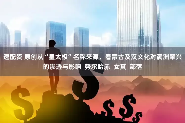 速配资 原创从“皇太极”名称来源，看蒙古及汉文化对满洲肇兴的渗透与影响_努尔哈赤_女真_部落