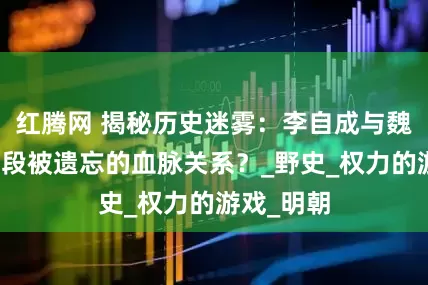 红腾网 揭秘历史迷雾：李自成与魏忠贤，一段被遗忘的血脉关系？_野史_权力的游戏_明朝