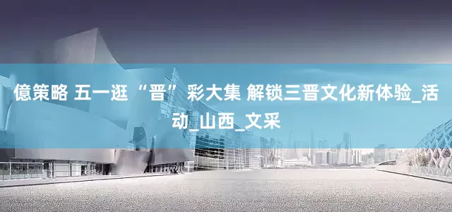 億策略 五一逛 “晋” 彩大集 解锁三晋文化新体验_活动_山西_文采