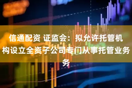 信通配资 证监会：拟允许托管机构设立全资子公司专门从事托管业务