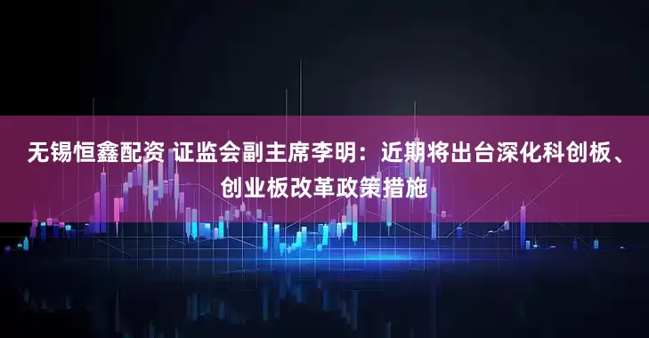 无锡恒鑫配资 证监会副主席李明：近期将出台深化科创板、创业板改革政策措施