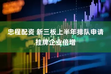 忠程配资 新三板上半年排队申请挂牌企业倍增