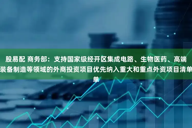 股易配 商务部：支持国家级经开区集成电路、生物医药、高端装备制造等领域的外商投资项目优先纳入重大和重点外资项目清单