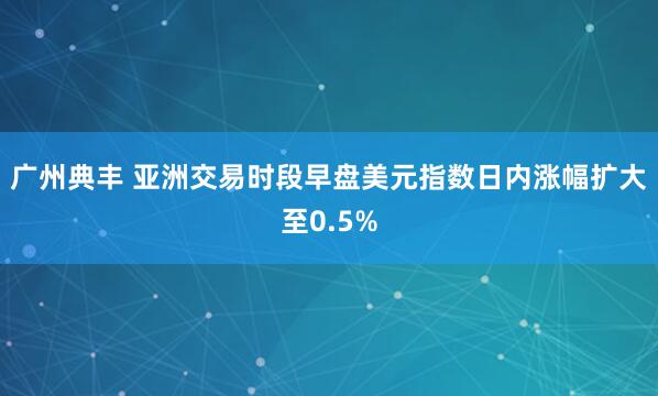 广州典丰 亚洲交易时段早盘美元指数日内涨幅扩大至0.5%