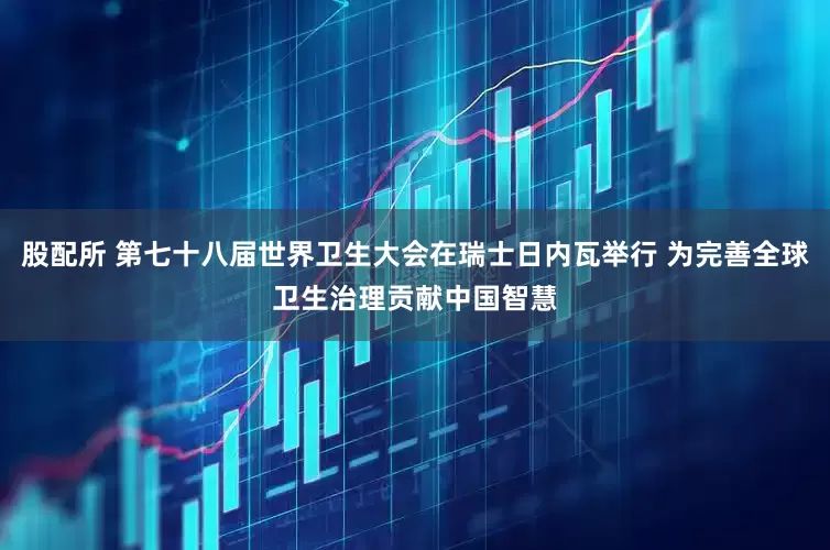 股配所 第七十八届世界卫生大会在瑞士日内瓦举行 为完善全球卫生治理贡献中国智慧
