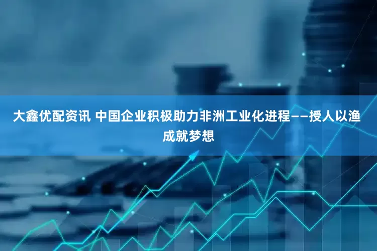 大鑫优配资讯 中国企业积极助力非洲工业化进程——授人以渔 成就梦想