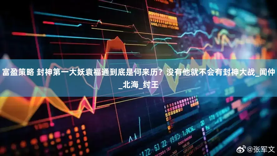 富盈策略 封神第一大妖袁福通到底是何来历？没有他就不会有封神大战_闻仲_北海_纣王