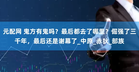 元配网 鬼方有鬼吗？最后都去了哪里？倔强了三千年，最后还是谢幕了_中原_赤狄_部族
