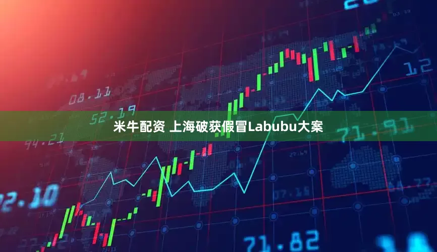 米牛配资 上海破获假冒Labubu大案