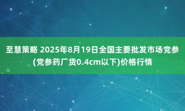 至慧策略 2025年8月19日全国主要批发市场党参(党参药厂货0.4cm以下)价格行情