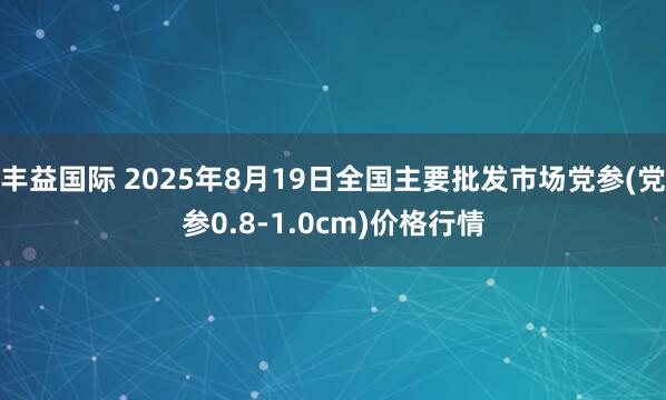 丰益国际 2025年8月19日全国主要批发市场党参(党参0.8-1.0cm)价格行情