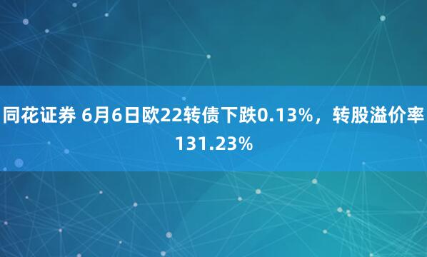 同花证券 6月6日欧22转债下跌0.13%，转股溢价率131.23%