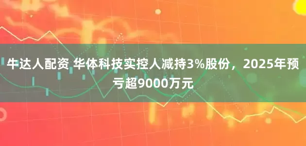 牛达人配资 华体科技实控人减持3%股份，2025年预亏超9000万元
