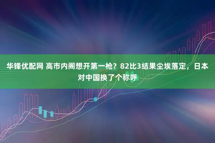 华锋优配网 高市内阁想开第一枪？82比3结果尘埃落定，日本对中国换了个称呼